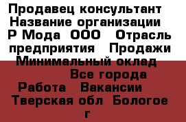 Продавец-консультант › Название организации ­ Р-Мода, ООО › Отрасль предприятия ­ Продажи › Минимальный оклад ­ 22 000 - Все города Работа » Вакансии   . Тверская обл.,Бологое г.